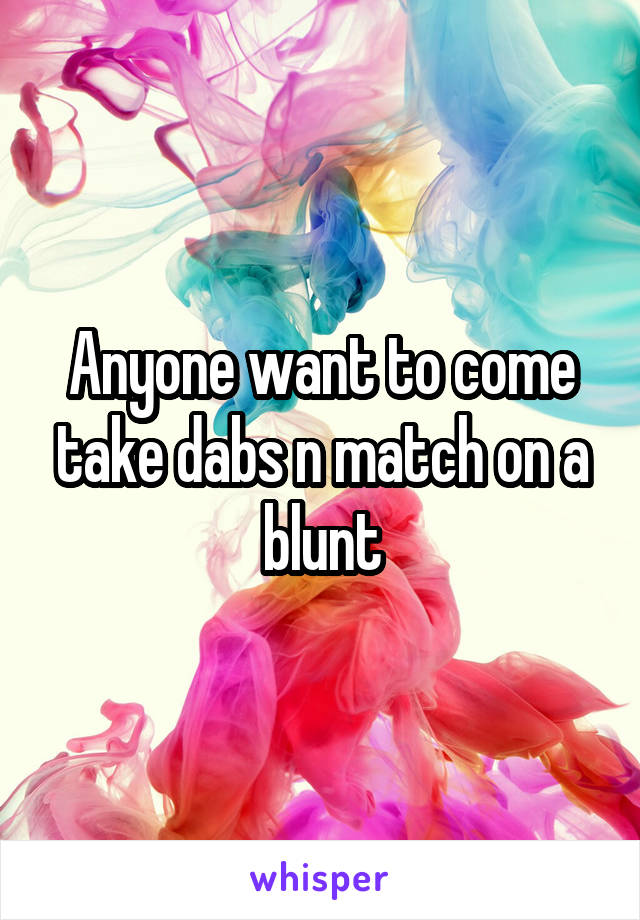 Anyone want to come take dabs n match on a blunt