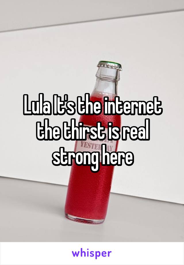 Lula It's the internet the thirst is real strong here