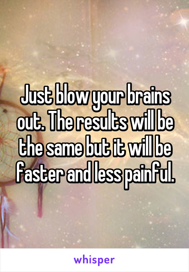 Just blow your brains out. The results will be the same but it will be faster and less painful.