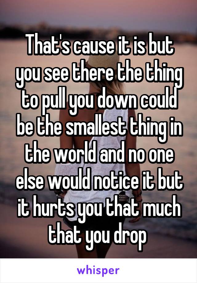 That's cause it is but you see there the thing to pull you down could be the smallest thing in the world and no one else would notice it but it hurts you that much that you drop 