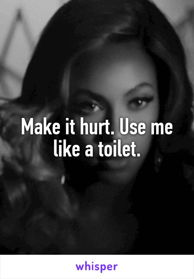 Make it hurt. Use me like a toilet.