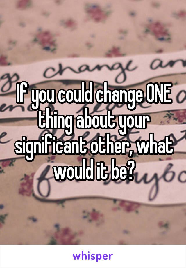 If you could change ONE thing about your significant other, what would it be?