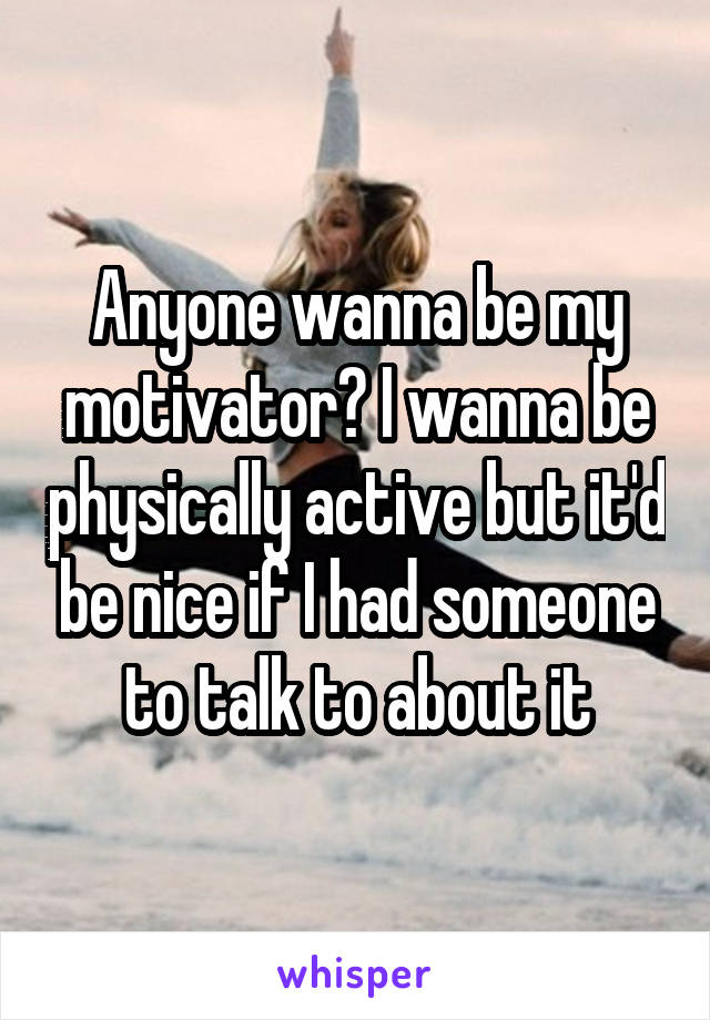 Anyone wanna be my motivator? I wanna be physically active but it'd be nice if I had someone to talk to about it