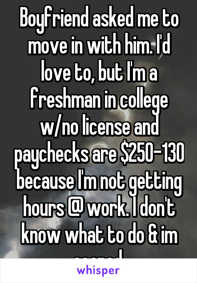 Boyfriend asked me to move in with him. I'd love to, but I'm a freshman in college w/no license and paychecks are $250-130 because I'm not getting hours @ work. I don't know what to do & im scared.