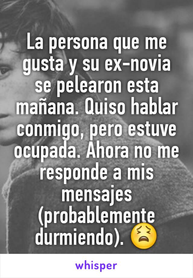 La persona que me gusta y su ex-novia se pelearon esta mañana. Quiso hablar conmigo, pero estuve ocupada. Ahora no me responde a mis mensajes (probablemente durmiendo). 😫