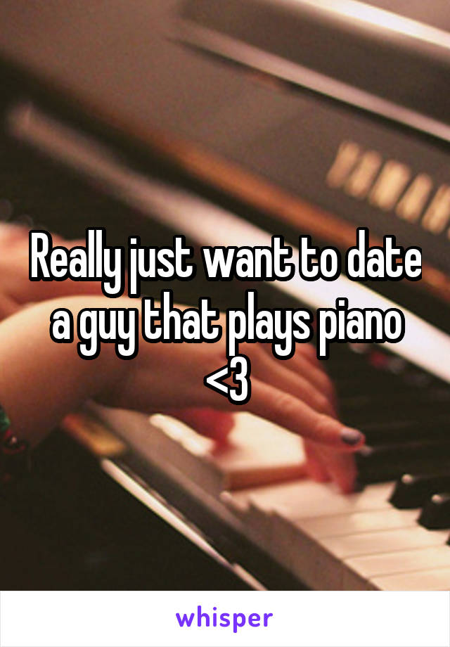 Really just want to date a guy that plays piano <3