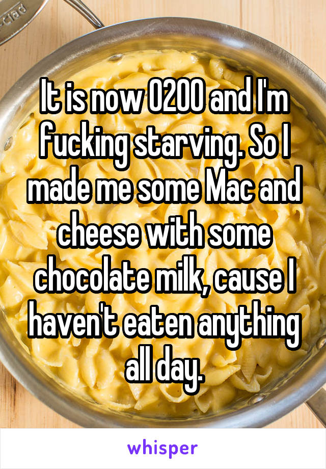 It is now 0200 and I'm fucking starving. So I made me some Mac and cheese with some chocolate milk, cause I haven't eaten anything all day.