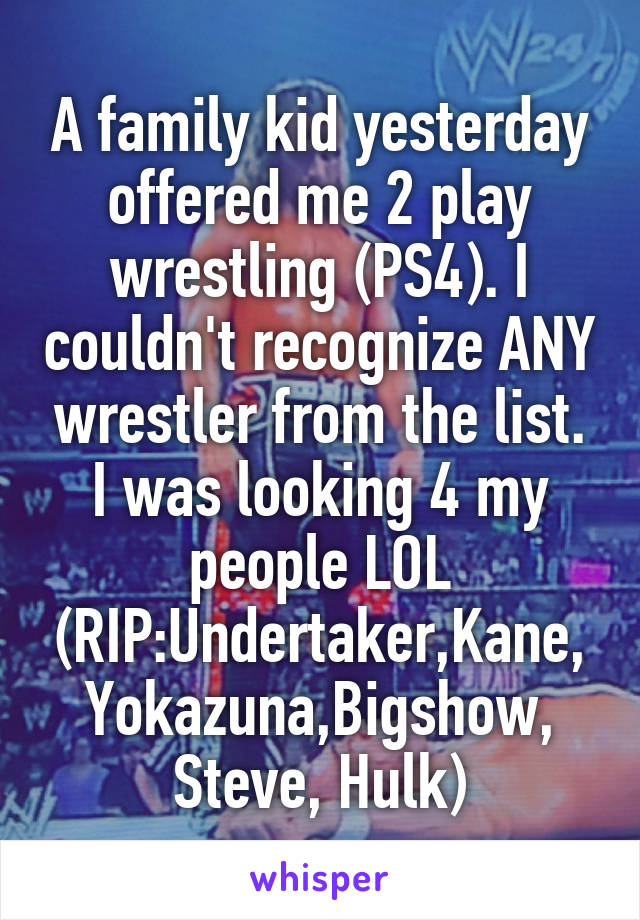 A family kid yesterday offered me 2 play wrestling (PS4). I couldn't recognize ANY wrestler from the list. I was looking 4 my people LOL
(RIP:Undertaker,Kane, Yokazuna,Bigshow, Steve, Hulk)