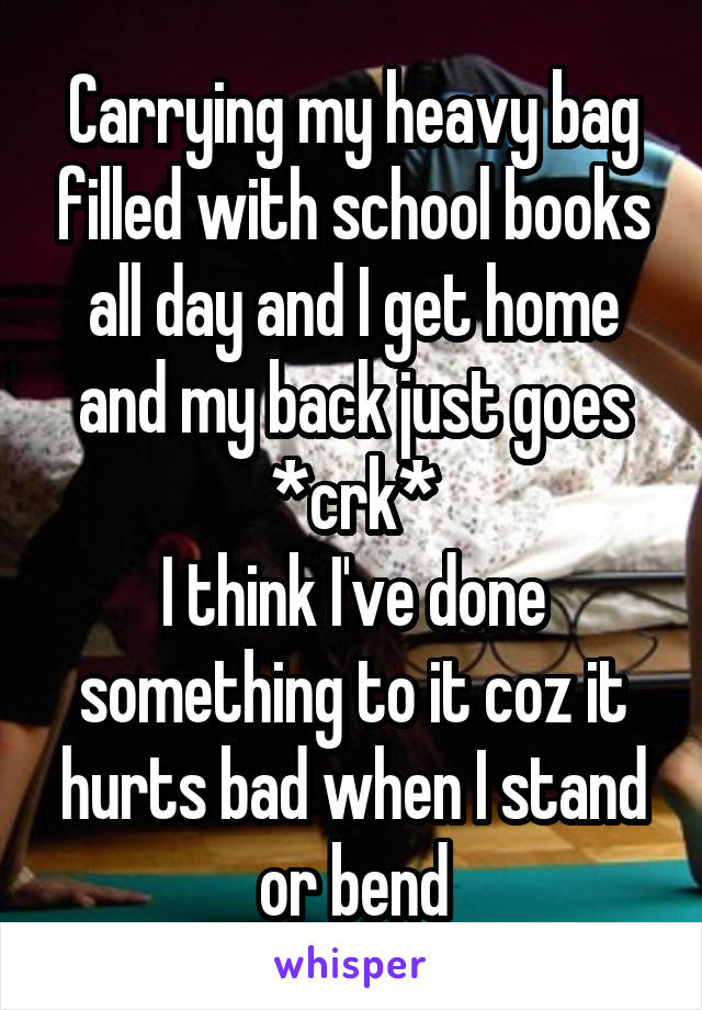 Carrying my heavy bag filled with school books all day and I get home and my back just goes *crk*
I think I've done something to it coz it hurts bad when I stand or bend