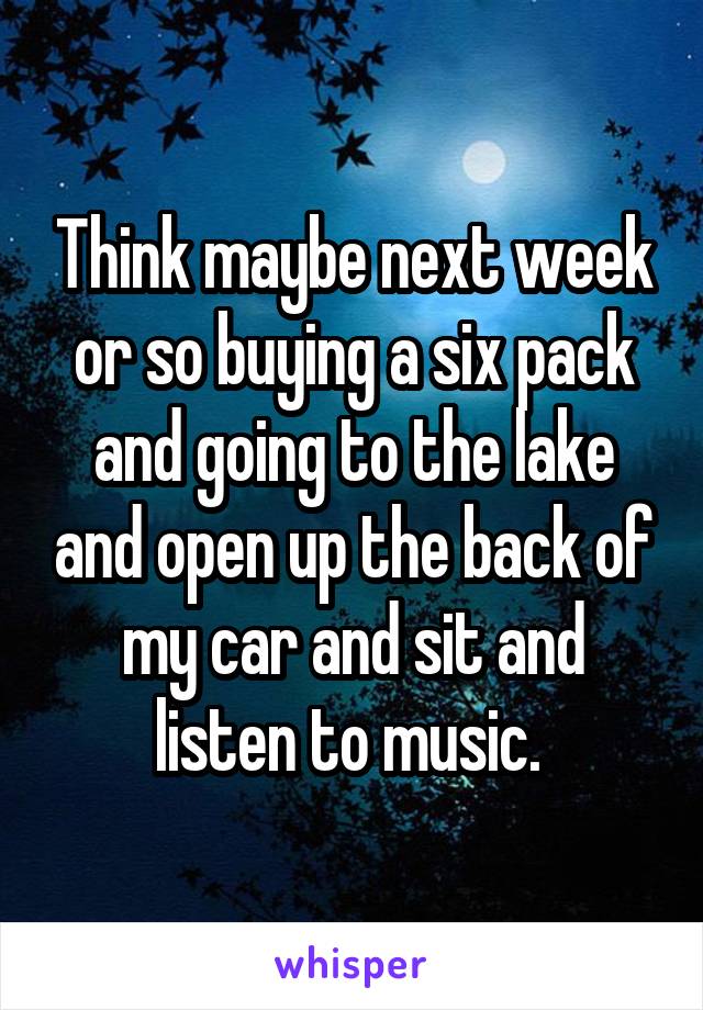 Think maybe next week or so buying a six pack and going to the lake and open up the back of my car and sit and listen to music. 