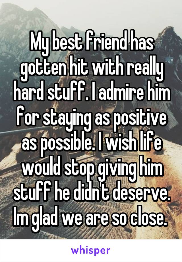 My best friend has gotten hit with really hard stuff. I admire him for staying as positive as possible. I wish life would stop giving him stuff he didn't deserve. Im glad we are so close. 