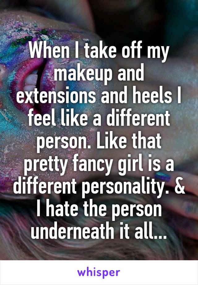 When I take off my makeup and extensions and heels I feel like a different person. Like that pretty fancy girl is a different personality. & I hate the person underneath it all...