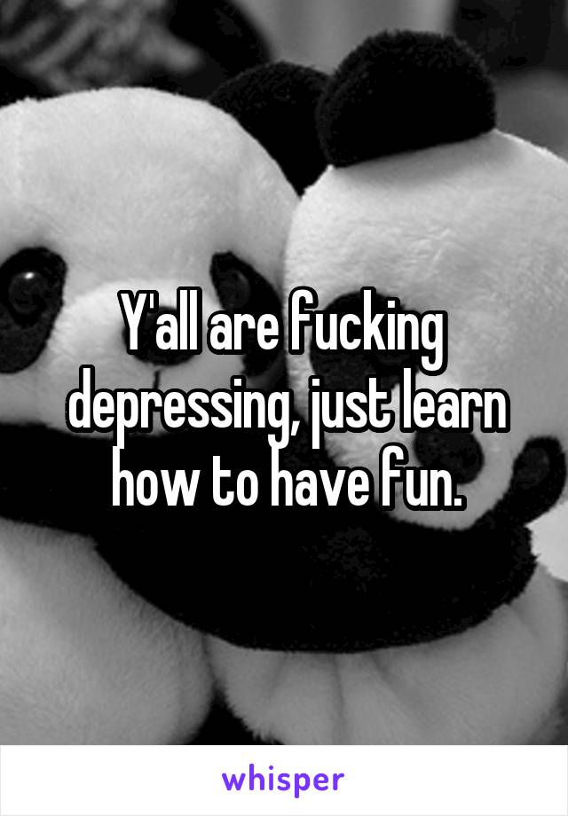 Y'all are fucking  depressing, just learn how to have fun.