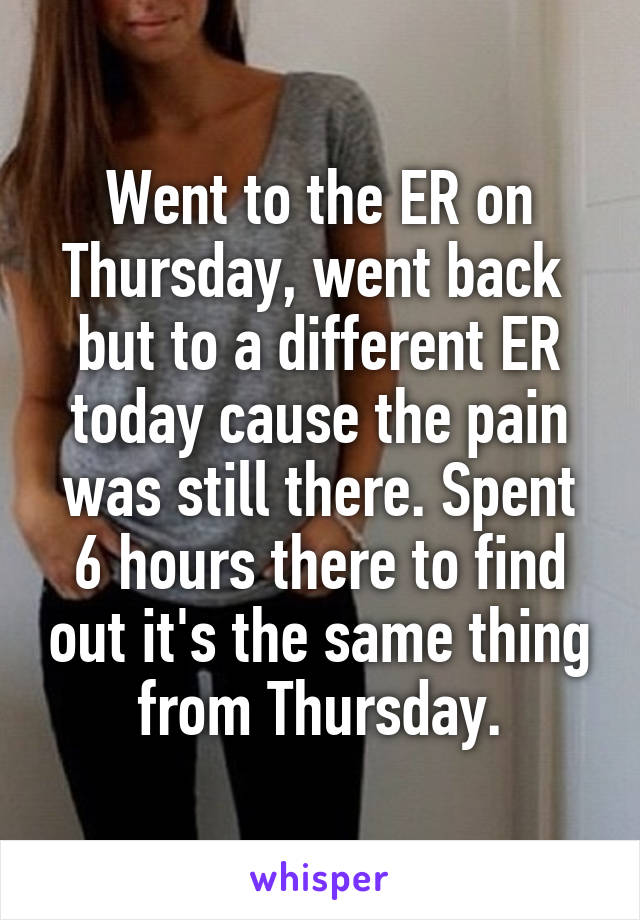 Went to the ER on Thursday, went back  but to a different ER today cause the pain was still there. Spent 6 hours there to find out it's the same thing from Thursday.