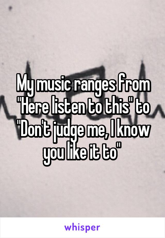 My music ranges from "Here listen to this" to "Don't judge me, I know you like it to" 