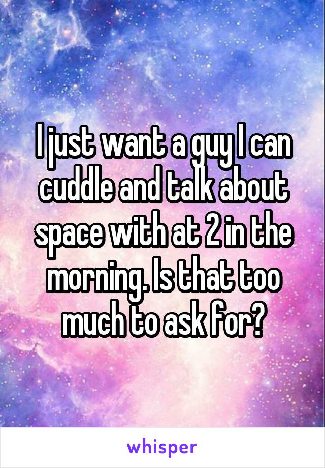 I just want a guy I can cuddle and talk about space with at 2 in the morning. Is that too much to ask for?