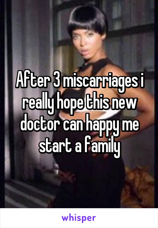 After 3 miscarriages i really hope this new doctor can happy me start a family