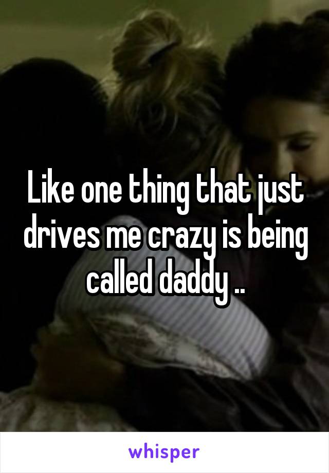 Like one thing that just drives me crazy is being called daddy ..