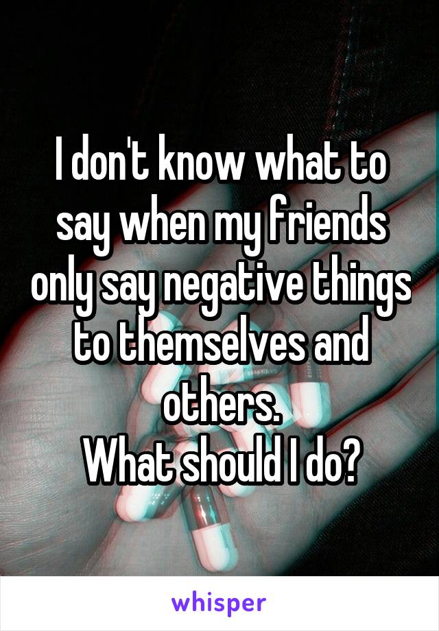 I don't know what to say when my friends only say negative things to themselves and others.
What should I do?