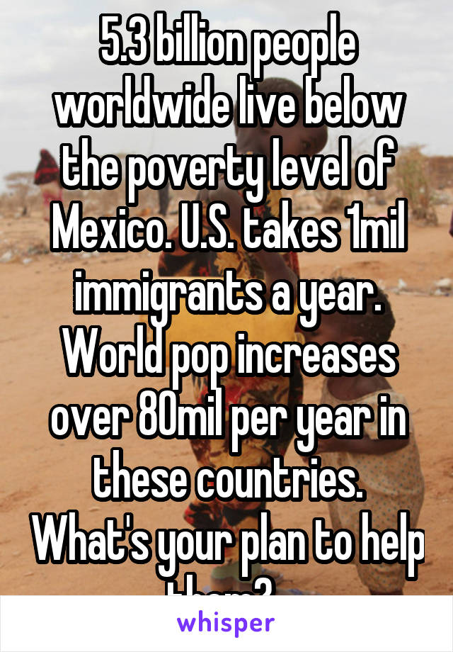 5.3 billion people worldwide live below the poverty level of Mexico. U.S. takes 1mil immigrants a year. World pop increases over 80mil per year in these countries. What's your plan to help them?  