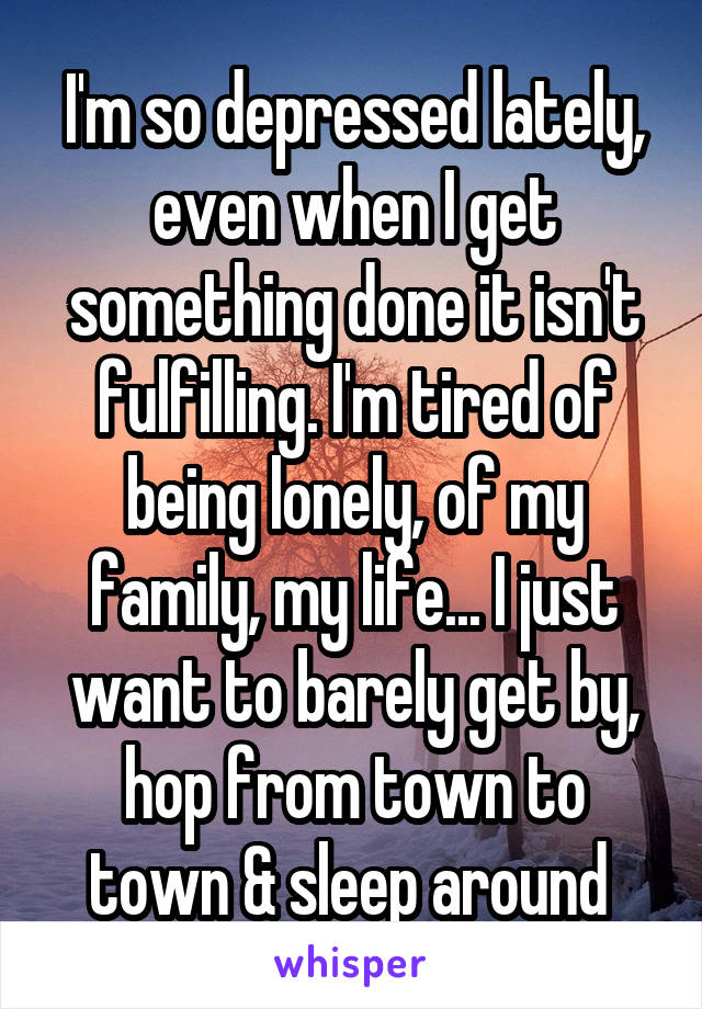 I'm so depressed lately, even when I get something done it isn't fulfilling. I'm tired of being lonely, of my family, my life... I just want to barely get by, hop from town to town & sleep around 