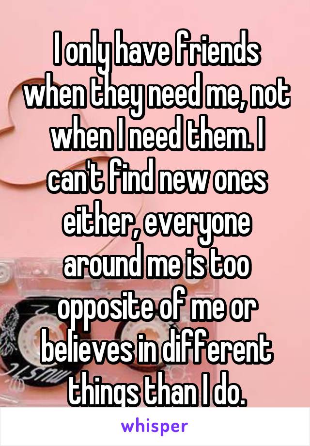 I only have friends when they need me, not when I need them. I can't find new ones either, everyone around me is too opposite of me or believes in different things than I do.