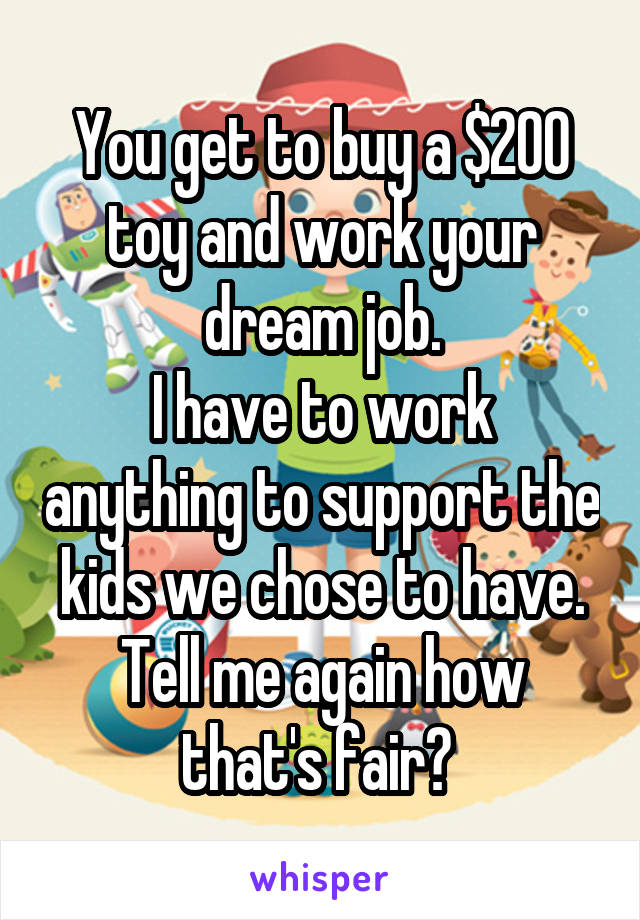 You get to buy a $200 toy and work your dream job.
I have to work anything to support the kids we chose to have.
Tell me again how that's fair? 