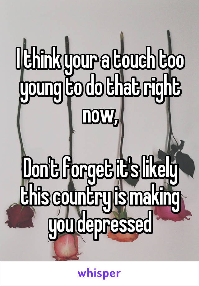 I think your a touch too young to do that right now,

Don't forget it's likely this country is making you depressed