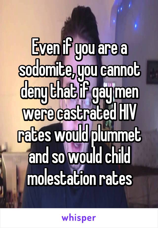 Even if you are a sodomite, you cannot deny that if gay men were castrated HIV rates would plummet and so would child molestation rates