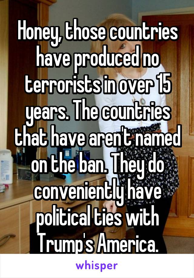 Honey, those countries have produced no terrorists in over 15 years. The countries that have aren't named on the ban. They do conveniently have political ties with Trump's America.