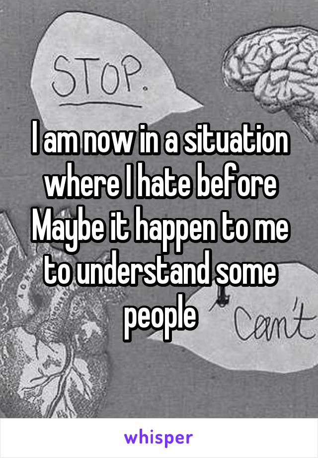 I am now in a situation where I hate before
Maybe it happen to me to understand some people