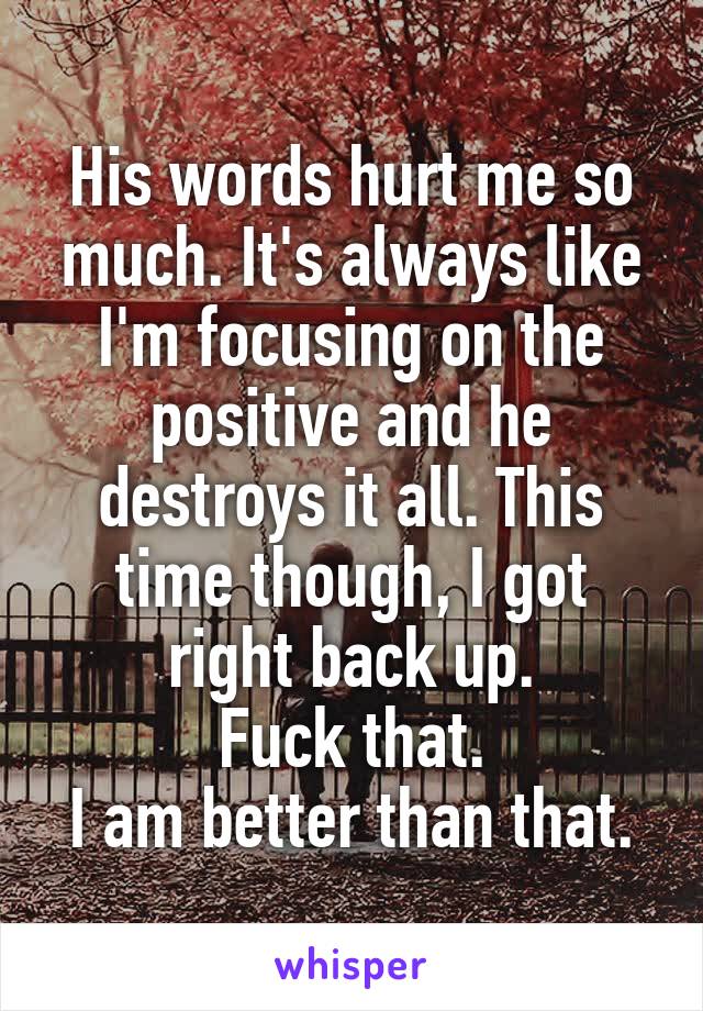 His words hurt me so much. It's always like I'm focusing on the positive and he destroys it all. This time though, I got right back up.
Fuck that.
I am better than that.