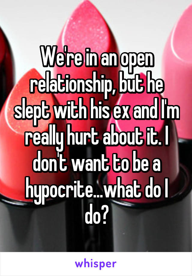 We're in an open relationship, but he slept with his ex and I'm really hurt about it. I don't want to be a hypocrite...what do I do?