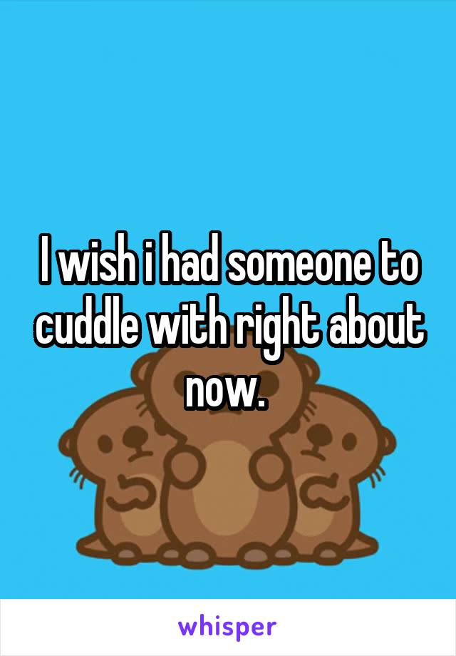 I wish i had someone to cuddle with right about now. 