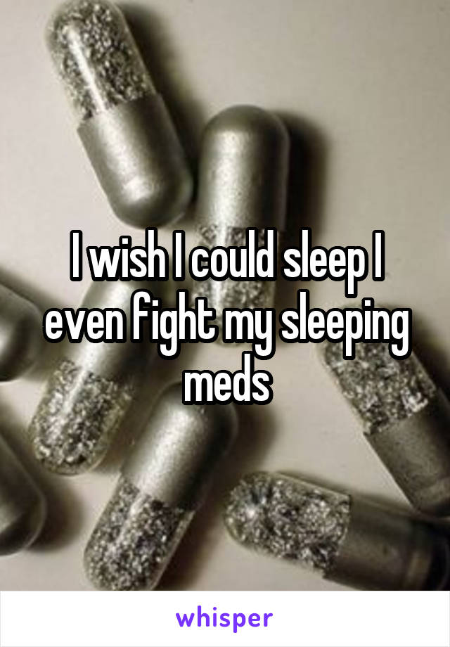 I wish I could sleep I even fight my sleeping meds