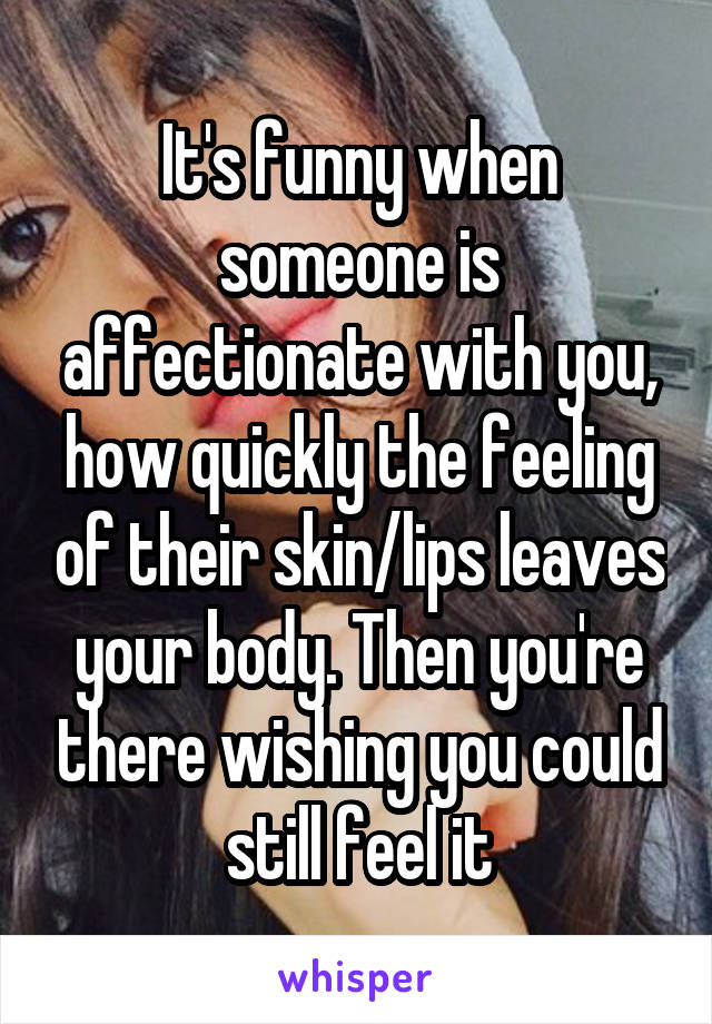 It's funny when someone is affectionate with you, how quickly the feeling of their skin/lips leaves your body. Then you're there wishing you could still feel it