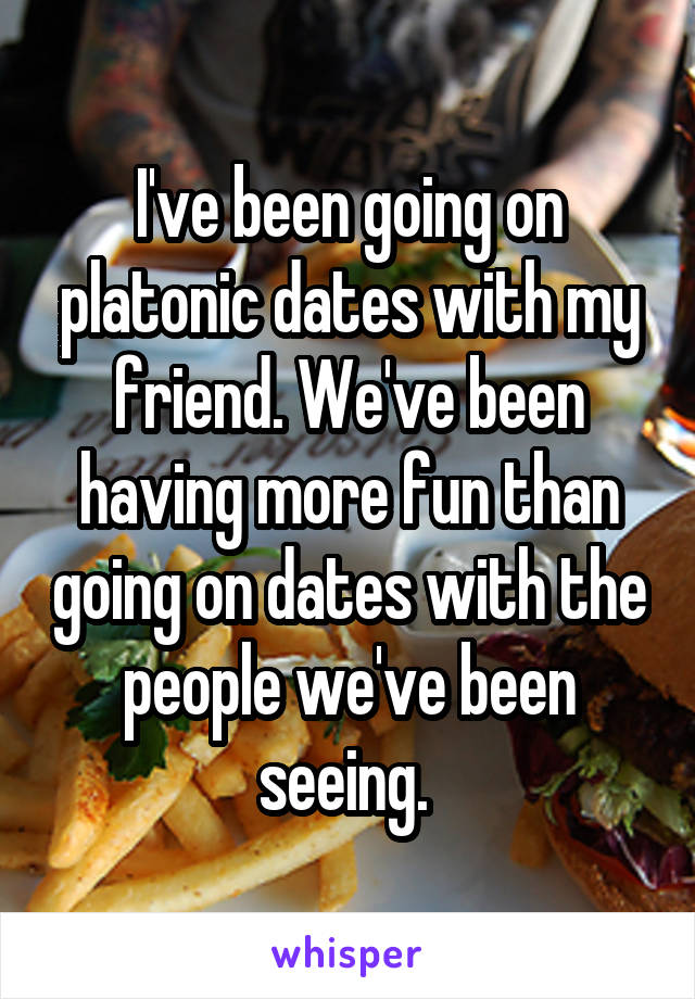 I've been going on platonic dates with my friend. We've been having more fun than going on dates with the people we've been seeing. 