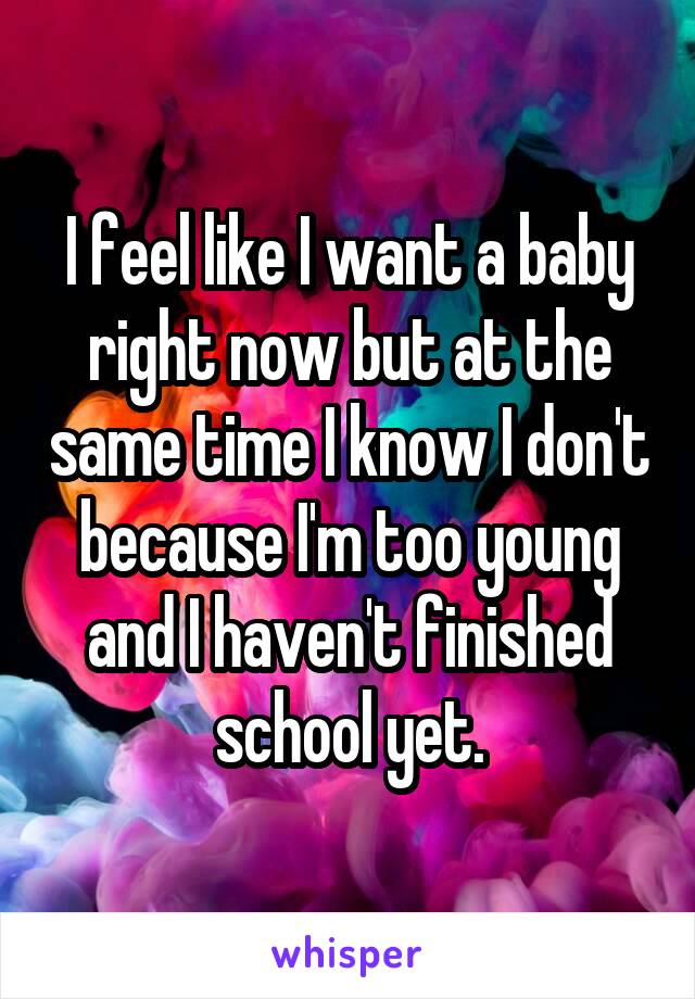 I feel like I want a baby right now but at the same time I know I don't because I'm too young and I haven't finished school yet.