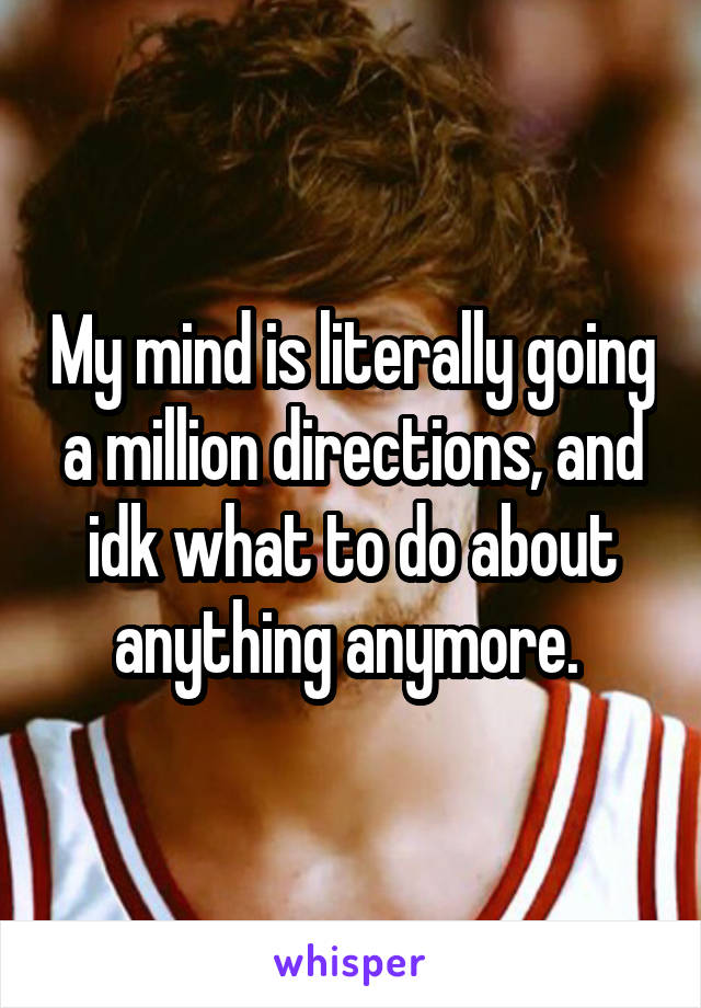 My mind is literally going a million directions, and idk what to do about anything anymore. 