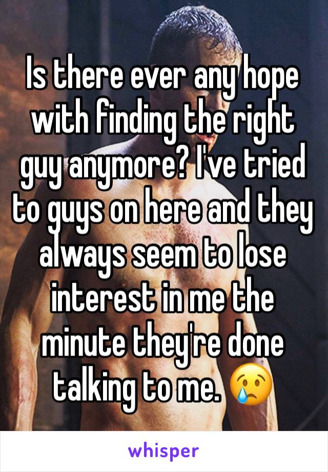 Is there ever any hope with finding the right guy anymore? I've tried to guys on here and they always seem to lose interest in me the minute they're done talking to me. 😢