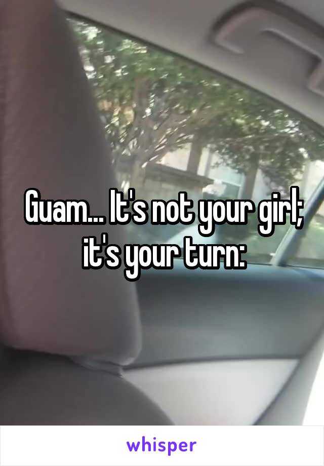 Guam... It's not your girl; it's your turn: