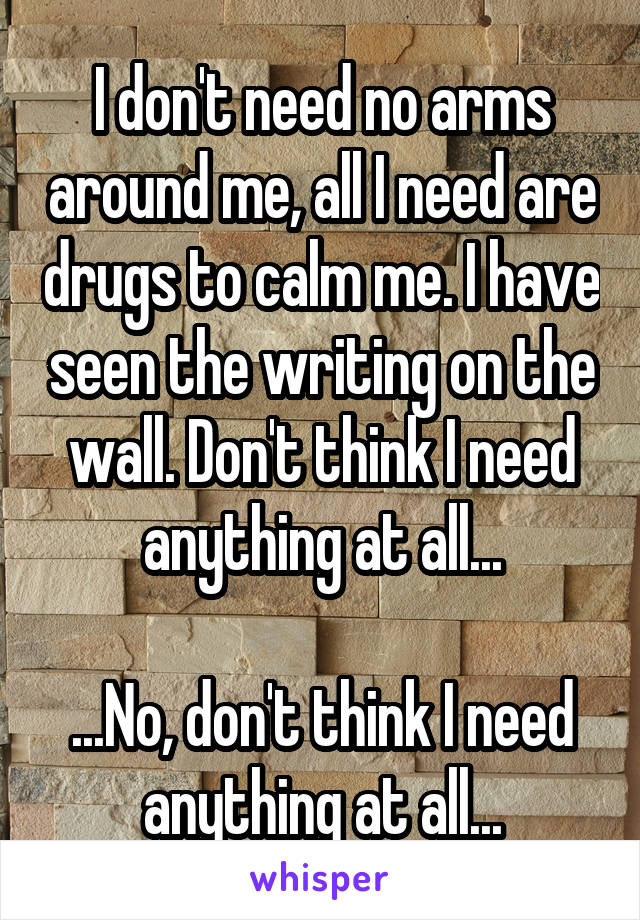 I don't need no arms around me, all I need are drugs to calm me. I have seen the writing on the wall. Don't think I need anything at all...

...No, don't think I need anything at all...