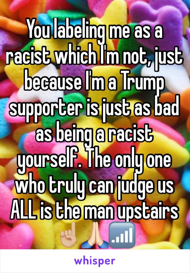 You labeling me as a racist which I'm not, just because I'm a Trump supporter is just as bad as being a racist yourself. The only one who truly can judge us ALL is the man upstairs ☝🏼🙏🏻📶