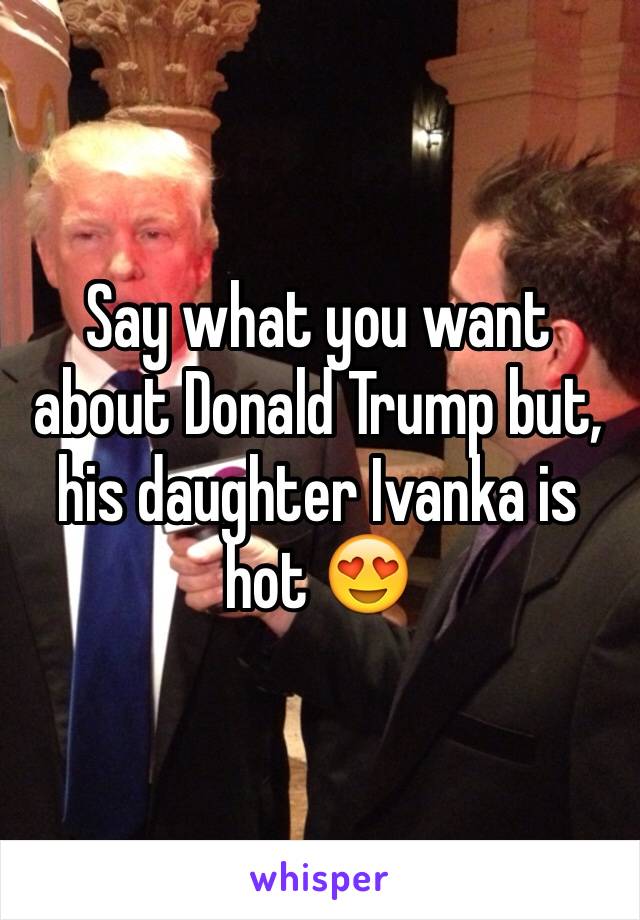 Say what you want about Donald Trump but, his daughter Ivanka is hot 😍