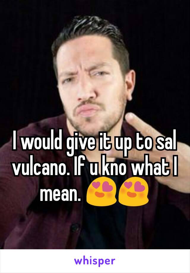 I would give it up to sal vulcano. If u kno what I mean. 😍😍