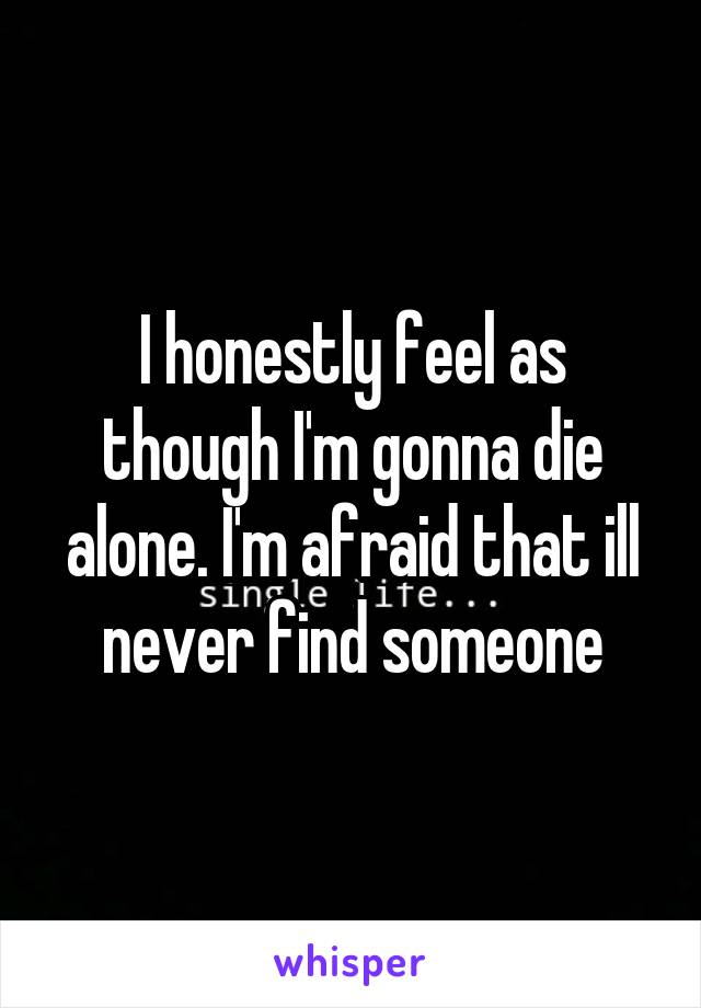 I honestly feel as though I'm gonna die alone. I'm afraid that ill never find someone