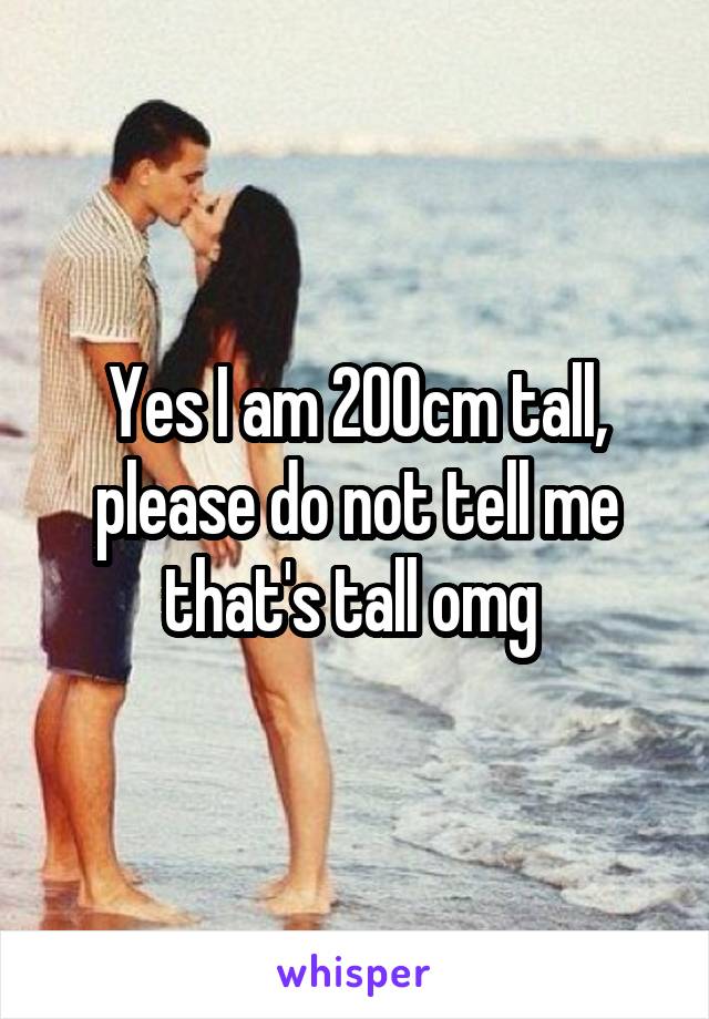 Yes I am 200cm tall, please do not tell me that's tall omg 