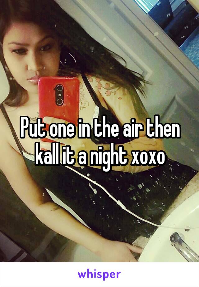 Put one in the air then kall it a night xoxo