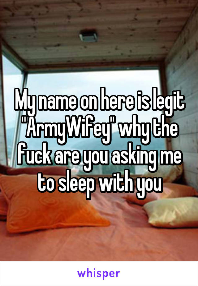 My name on here is legit "ArmyWifey" why the fuck are you asking me to sleep with you