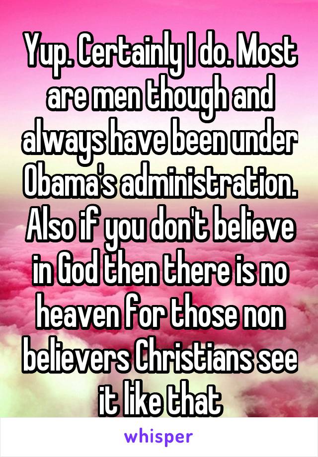 Yup. Certainly I do. Most are men though and always have been under Obama's administration. Also if you don't believe in God then there is no heaven for those non believers Christians see it like that